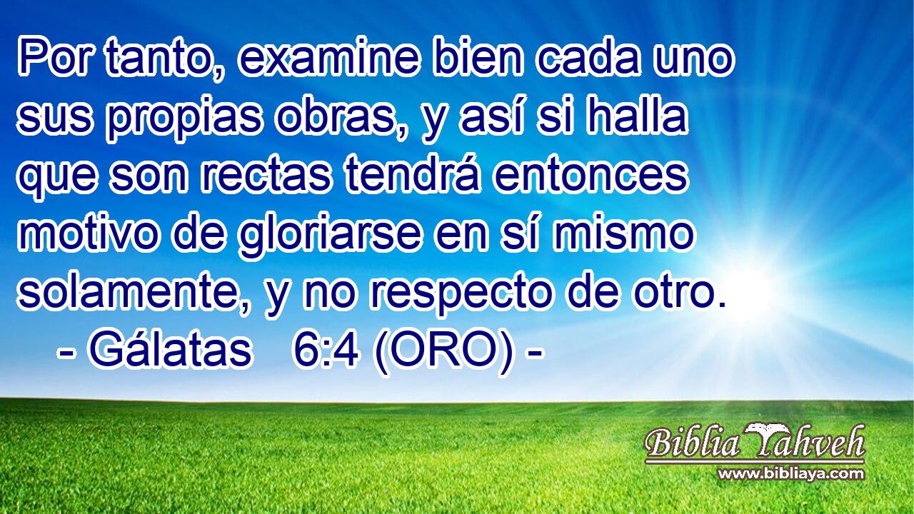  Por tanto, examine bien cada uno sus propias obras, y así si halla que son rectas tendrá entonces motivo de gloriarse en sí mismo solamente, y no respecto de otro. 
