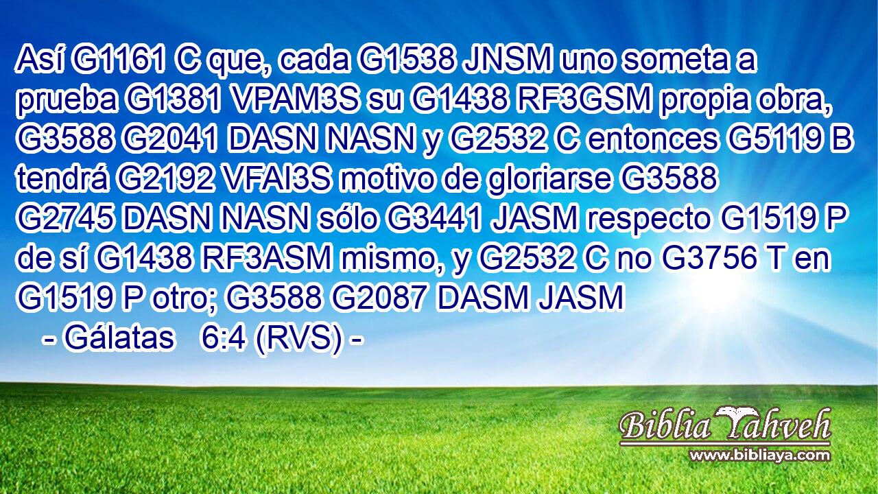 Así G1161 C que, cada G1538 JNSM uno someta a prueba G1381 VPAM3S su G1438 RF3GSM propia obra, G3588 G2041 DASN NASN y G2532 C entonces G5119 B tendrá G2192 VFAI3S motivo de gloriarse G3588 G2745 DASN NASN sólo G3441 JASM respecto G1519 P de sí G1438 RF3ASM mismo, y G2532 C no G3756 T en G1519 P otro; G3588 G2087 DASM JASM 