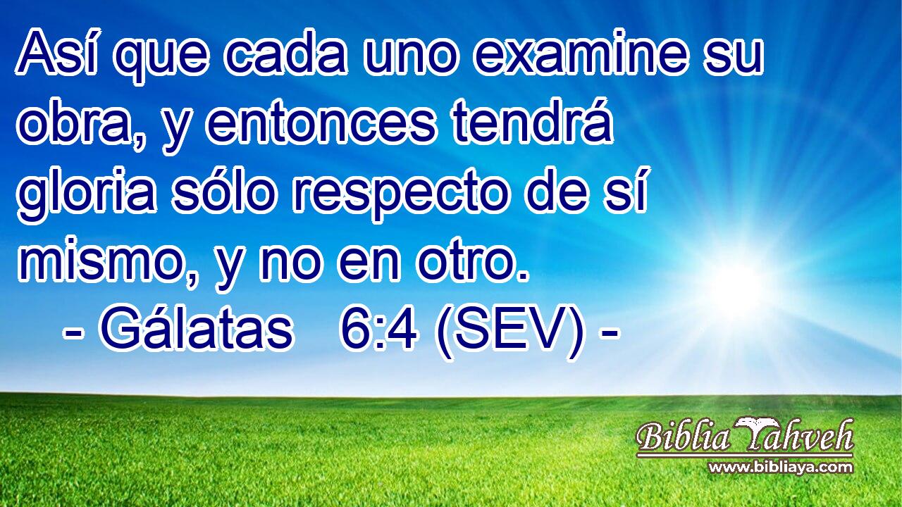 Así que cada uno examine su obra, y entonces tendrá gloria sólo respecto de sí mismo, y no en otro.