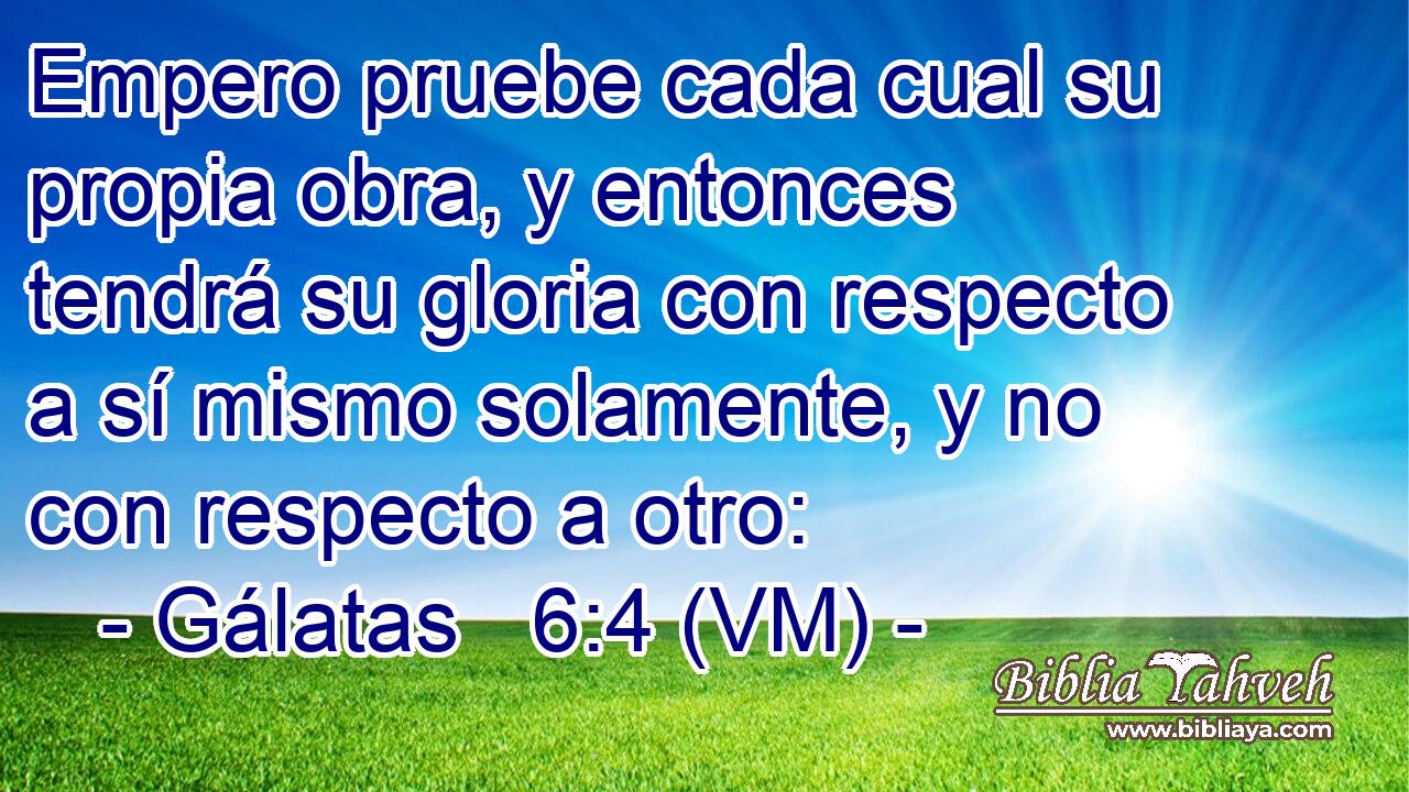  Empero pruebe cada cual su propia obra, y entonces tendrá su gloria con respecto a sí mismo solamente, y no con respecto a otro: 