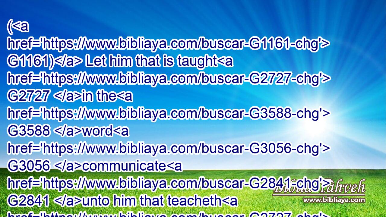( G1161) Let him that is taught G2727 in the G3588 word G3056 communicate G2841 unto him that teacheth G2727 in G1722 all G3956 good things.G18