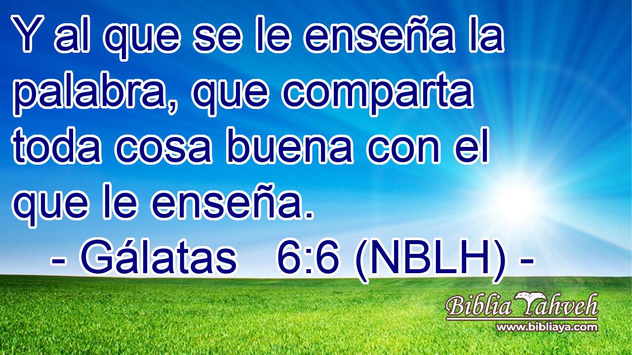  Y al que se le enseña la palabra, que comparta toda cosa buena con el que le enseña. 