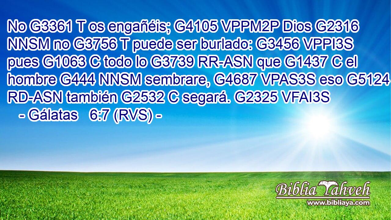 No G3361 T os engañéis; G4105 VPPM2P Dios G2316 NNSM no G3756 T puede ser burlado: G3456 VPPI3S pues G1063 C todo lo G3739 RR-ASN que G1437 C el hombre G444 NNSM sembrare, G4687 VPAS3S eso G5124 RD-ASN también G2532 C segará. G2325 VFAI3S 
