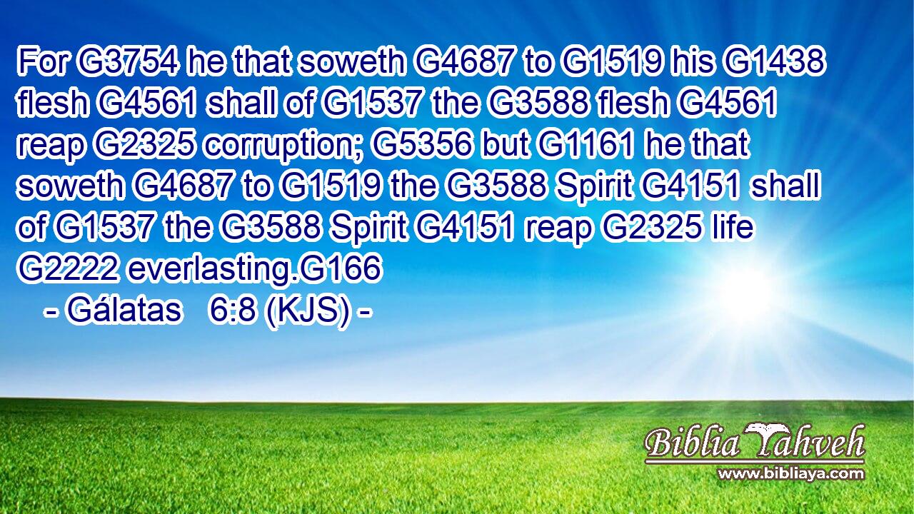 For G3754 he that soweth G4687 to G1519 his G1438 flesh G4561 shall of G1537 the G3588 flesh G4561 reap G2325 corruption; G5356 but G1161 he that soweth G4687 to G1519 the G3588 Spirit G4151 shall of G1537 the G3588 Spirit G4151 reap G2325 life G2222 everlasting.G166
