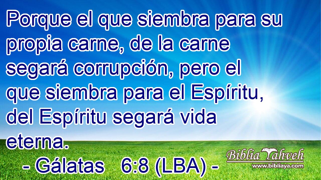 Porque el que siembra para su propia carne, de la carne segará corrupción, pero el que siembra para el Espíritu, del Espíritu segará vida eterna.