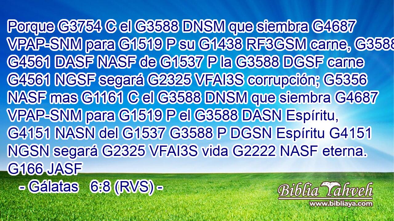 Porque G3754 C el G3588 DNSM que siembra G4687 VPAP-SNM para G1519 P su G1438 RF3GSM carne, G3588 G4561 DASF NASF de G1537 P la G3588 DGSF carne G4561 NGSF segará G2325 VFAI3S corrupción; G5356 NASF mas G1161 C el G3588 DNSM que siembra G4687 VPAP-SNM para G1519 P el G3588 DASN Espíritu, G4151 NASN del G1537 G3588 P DGSN Espíritu G4151 NGSN segará G2325 VFAI3S vida G2222 NASF eterna. G166 JASF 