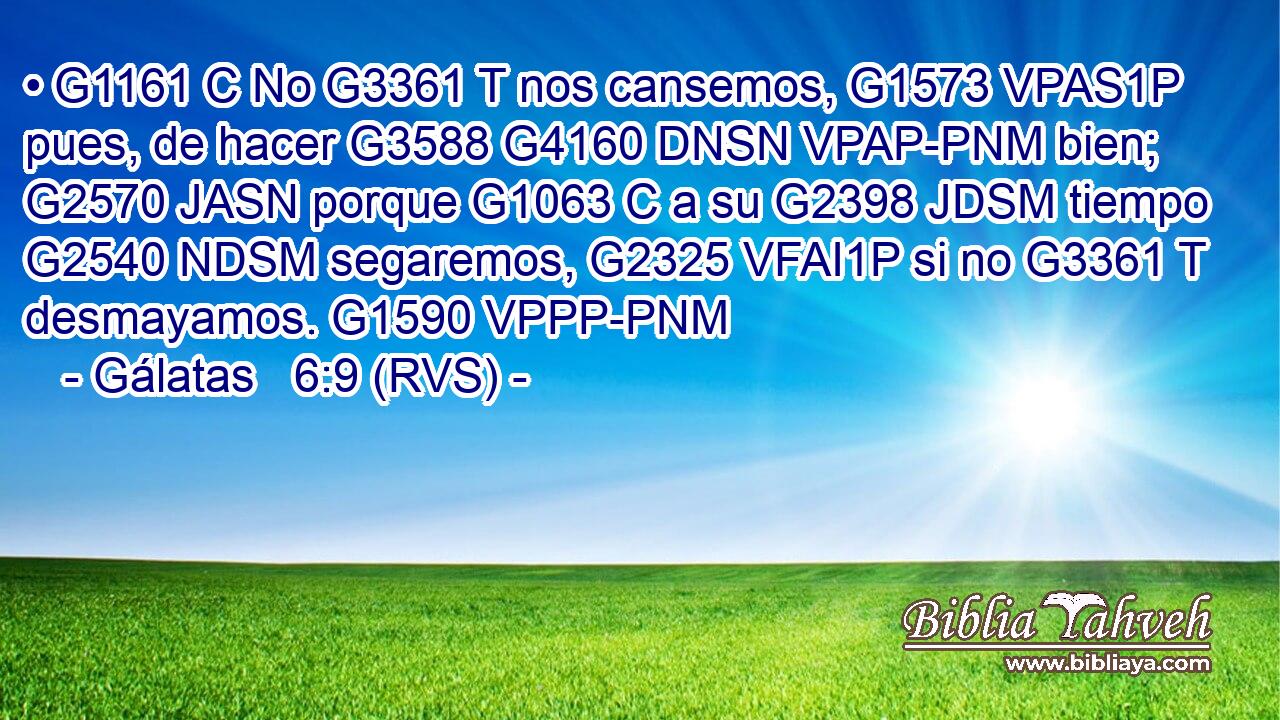 • G1161 C No G3361 T nos cansemos, G1573 VPAS1P pues, de hacer G3588 G4160 DNSN VPAP-PNM bien; G2570 JASN porque G1063 C a su G2398 JDSM tiempo G2540 NDSM segaremos, G2325 VFAI1P si no G3361 T desmayamos. G1590 VPPP-PNM 