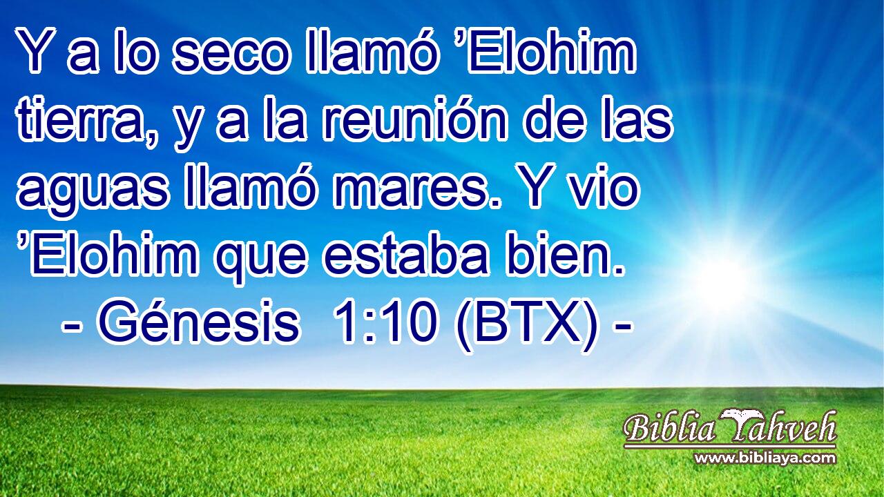 Y a lo seco llamó ’Elohim tierra, y a la reunión de las aguas llamó mares. Y vio ’Elohim que estaba bien.