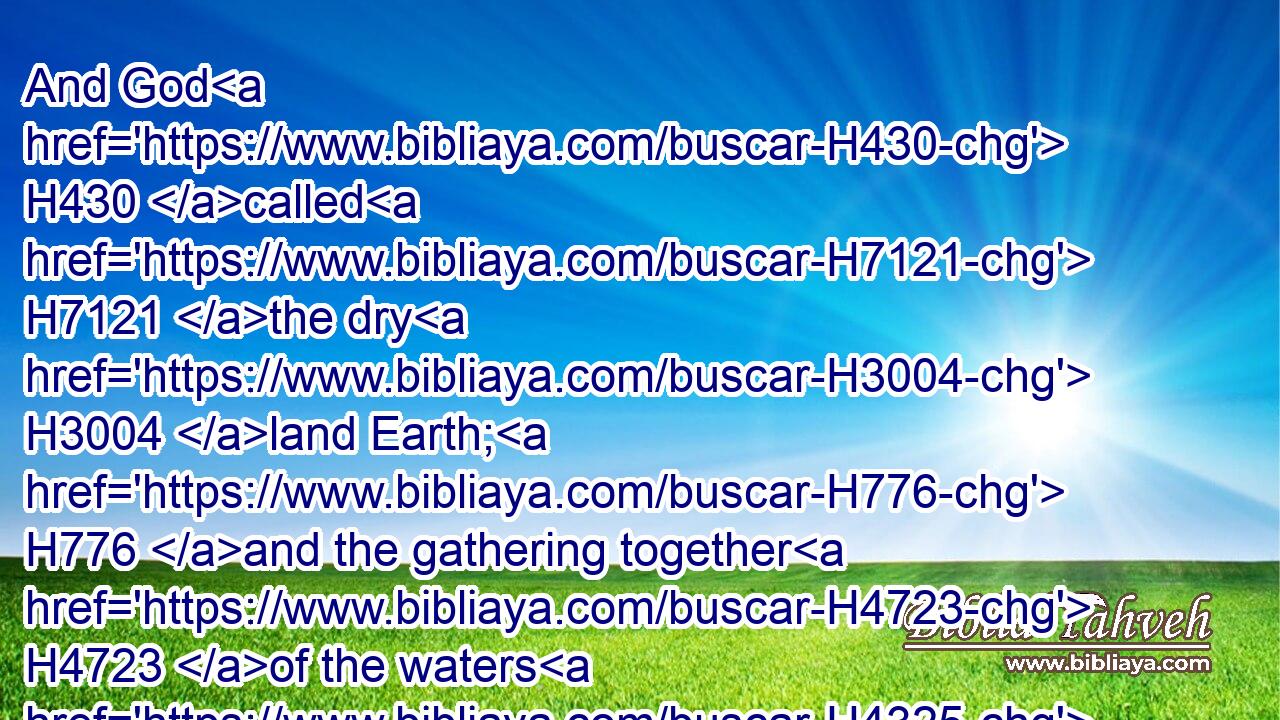 And God H430 called H7121 the dry H3004 land Earth; H776 and the gathering together H4723 of the waters H4325 called H7121 he Seas: H3220 and God H430 saw H7200 that H3588 it was good.H2896