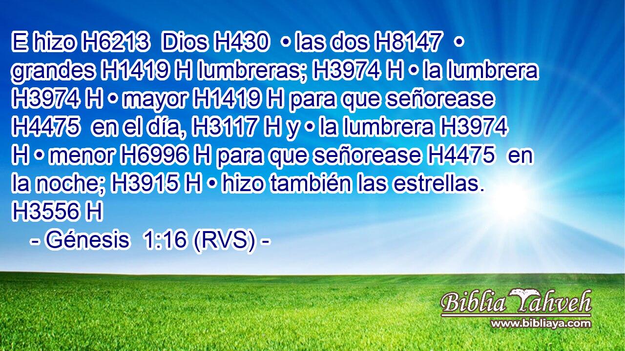 E hizo H6213  Dios H430  • las dos H8147  • grandes H1419 H lumbreras; H3974 H • la lumbrera H3974 H • mayor H1419 H para que señorease H4475  en el día, H3117 H y • la lumbrera H3974 H • menor H6996 H para que señorease H4475  en la noche; H3915 H • hizo también las estrellas. H3556 H 