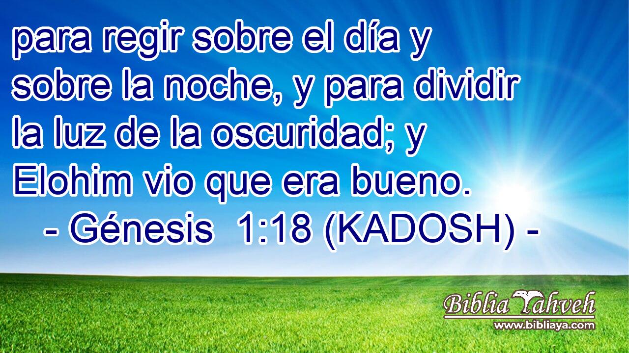  para regir sobre el día y sobre la noche, y para dividir la luz de la oscuridad; y Elohim vio que era bueno. 