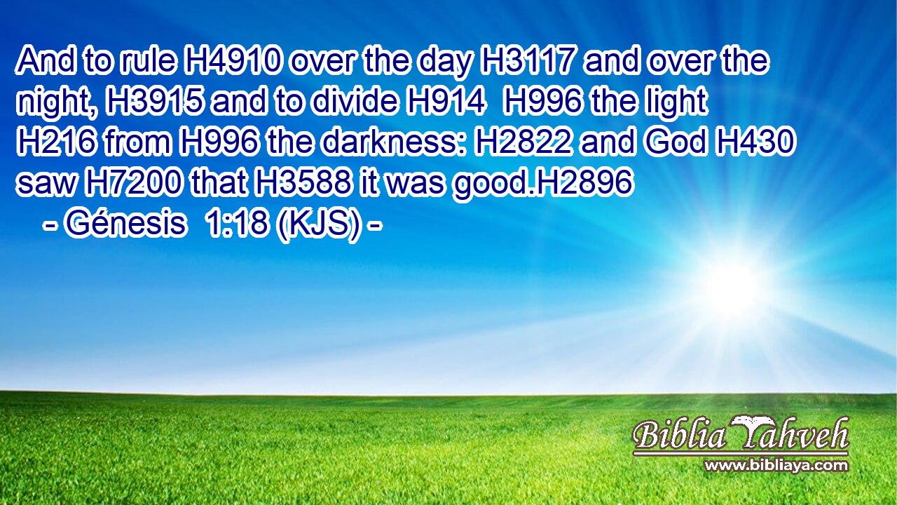 And to rule H4910 over the day H3117 and over the night, H3915 and to divide H914  H996 the light H216 from H996 the darkness: H2822 and God H430 saw H7200 that H3588 it was good.H2896