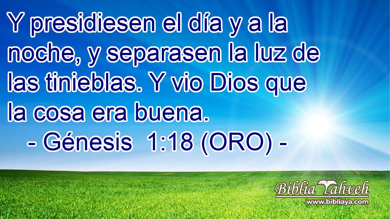  Y presidiesen el día y a la noche, y separasen la luz de las tinieblas. Y vio Dios que la cosa era buena. 