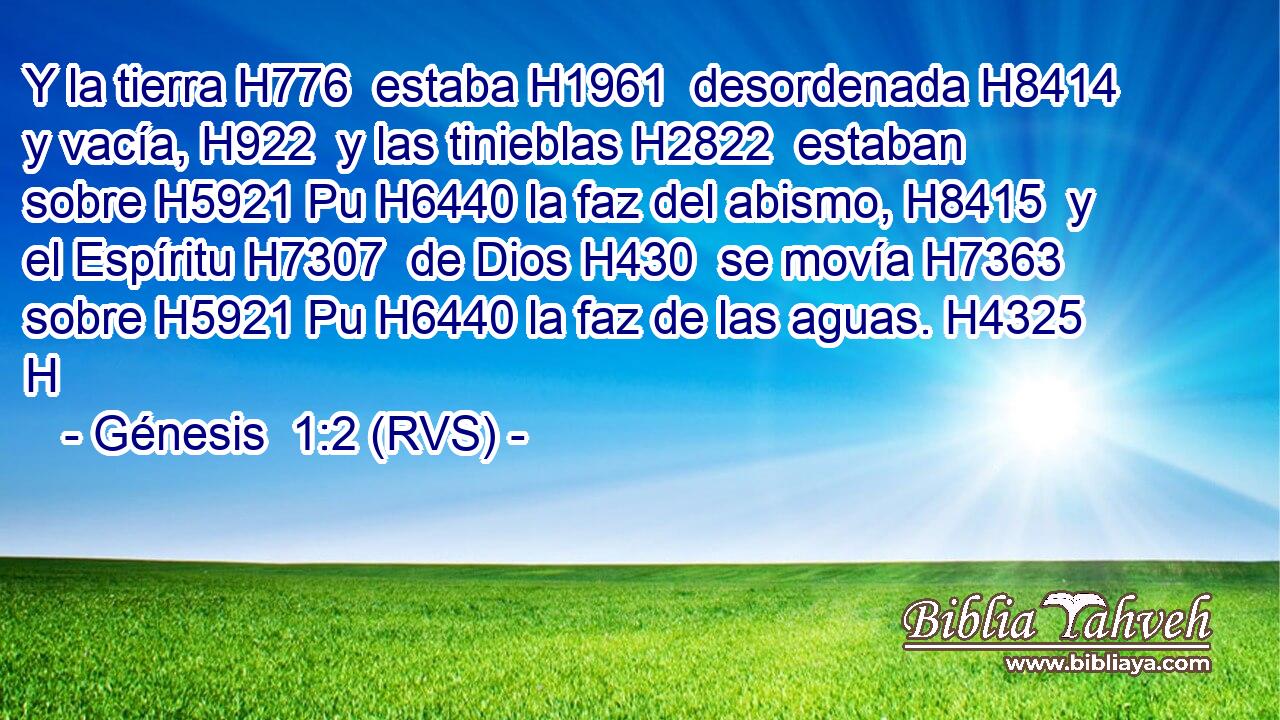 Y la tierra H776  estaba H1961  desordenada H8414  y vacía, H922  y las tinieblas H2822  estaban sobre H5921 Pu H6440 la faz del abismo, H8415  y el Espíritu H7307  de Dios H430  se movía H7363  sobre H5921 Pu H6440 la faz de las aguas. H4325 H 
