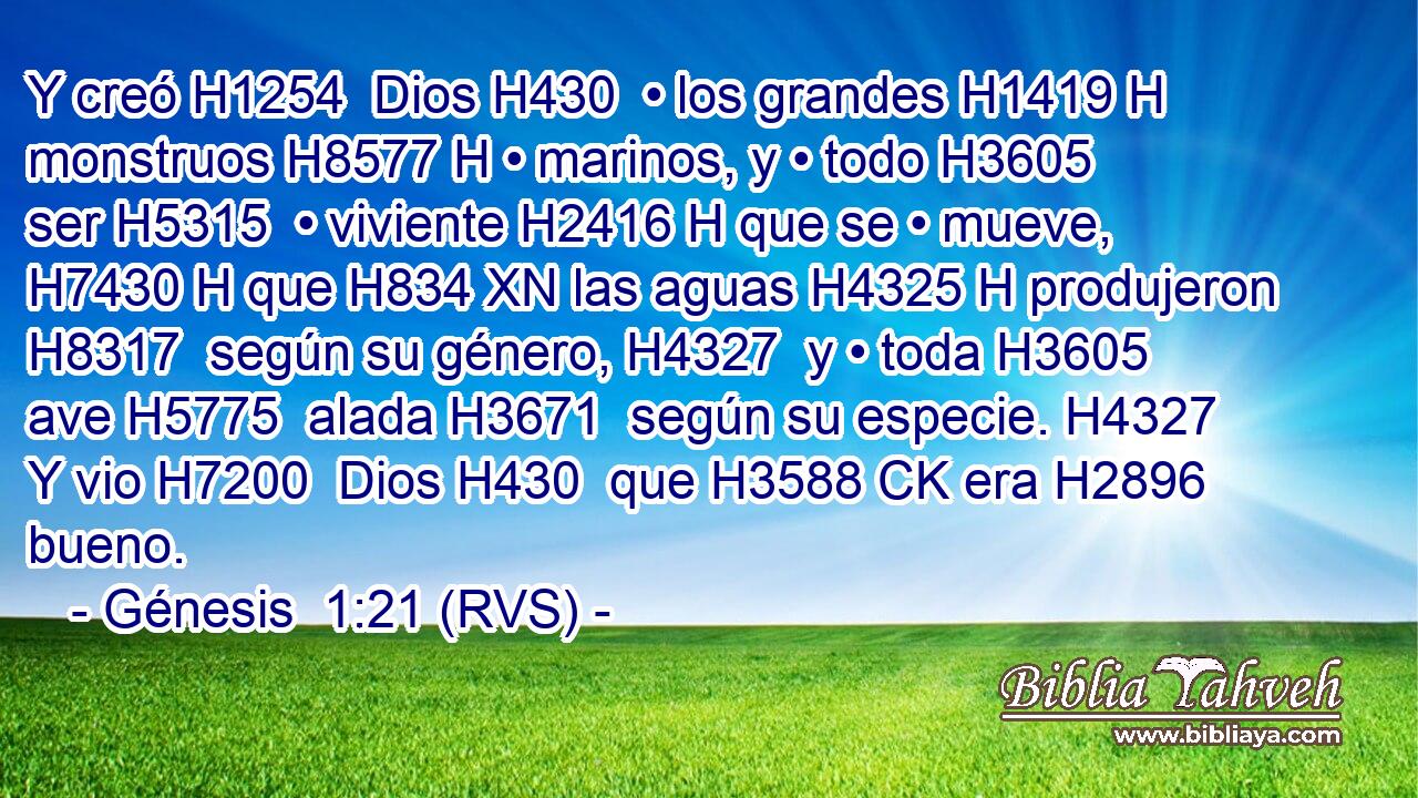 Y creó H1254  Dios H430  • los grandes H1419 H monstruos H8577 H • marinos, y • todo H3605  ser H5315  • viviente H2416 H que se • mueve, H7430 H que H834 XN las aguas H4325 H produjeron H8317  según su género, H4327  y • toda H3605  ave H5775  alada H3671  según su especie. H4327  Y vio H7200  Dios H430  que H3588 CK era H2896  bueno. 
