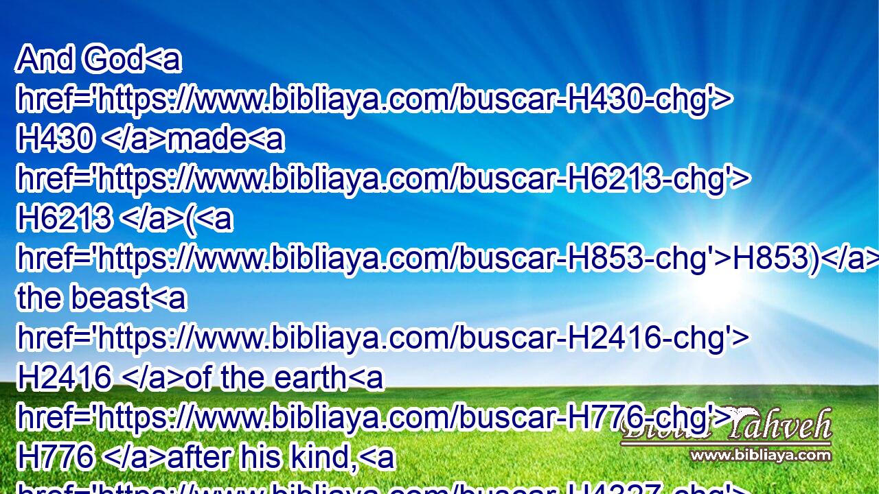 And God H430 made H6213 (H853) the beast H2416 of the earth H776 after his kind, H4327 and cattle H929 after their kind, H4327 and every thing H3605 that creepeth H7431 upon the earth H127 after his kind: H4327 and God H430 saw H7200 that H3588 it was good.H2896
