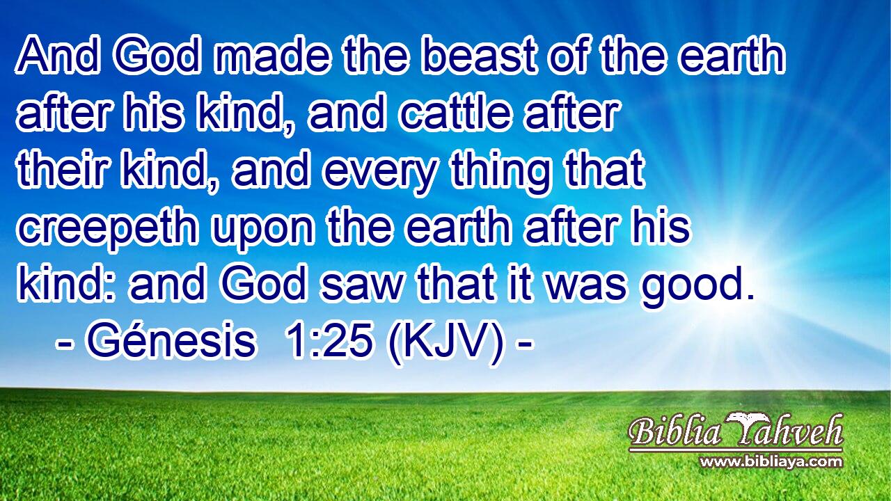 And God made the beast of the earth after his kind, and cattle after their kind, and every thing that creepeth upon the earth after his kind: and God saw that it was good.