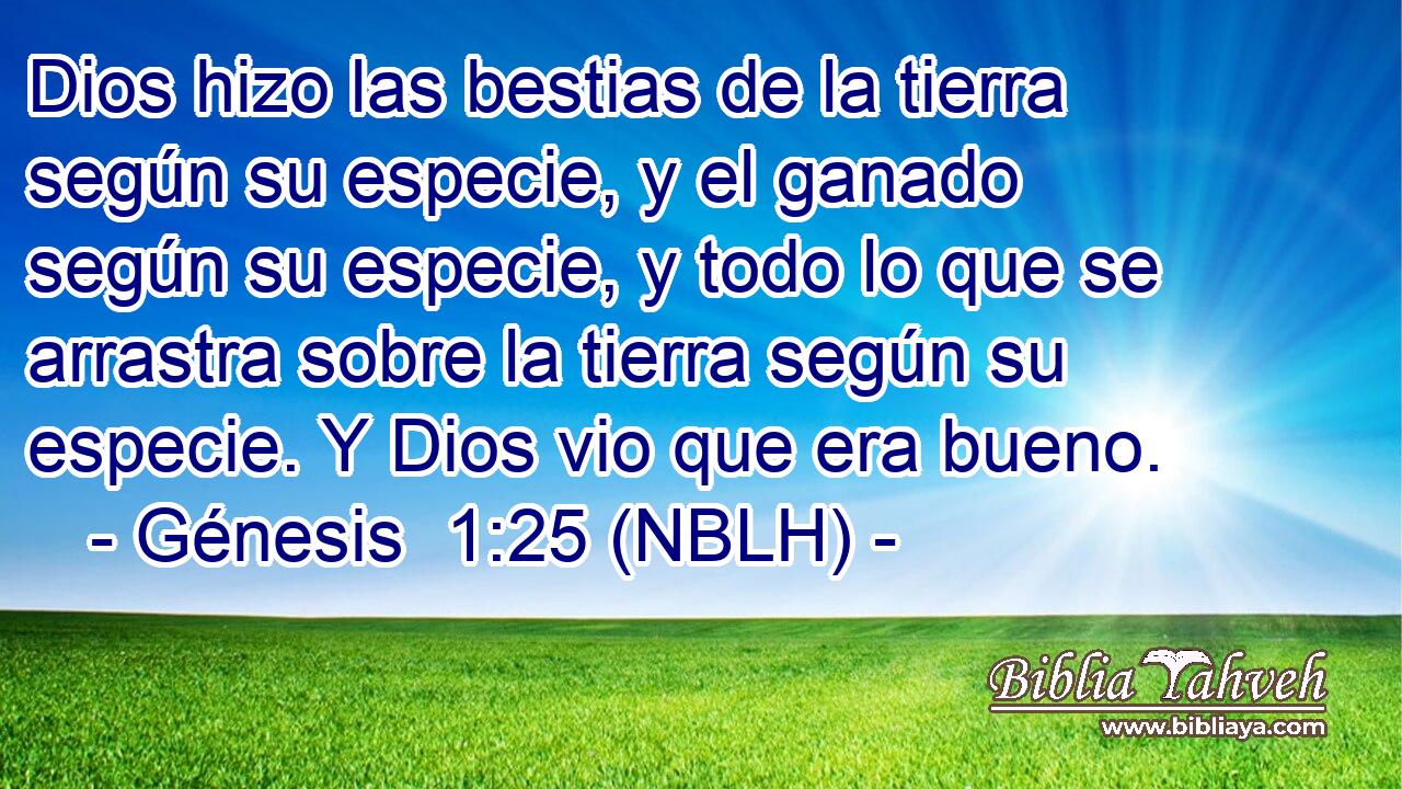  Dios hizo las bestias de la tierra según su especie, y el ganado según su especie, y todo lo que se arrastra sobre la tierra según su especie. Y Dios vio que era bueno. 