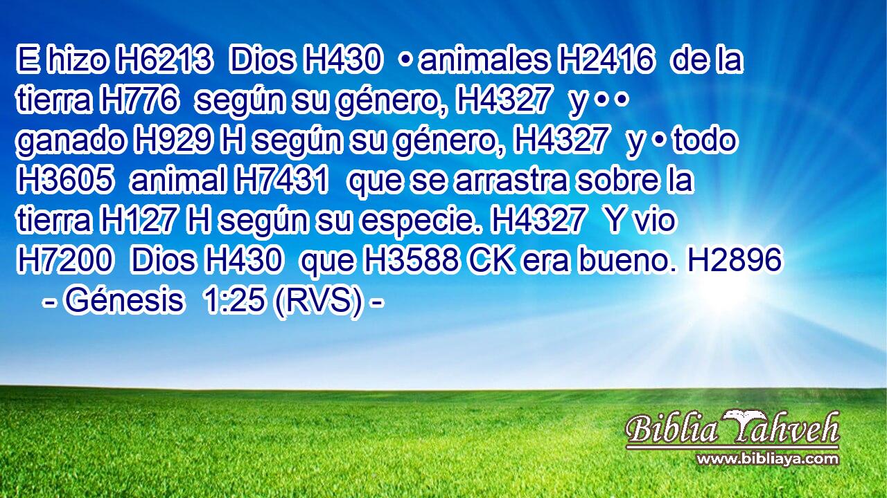 E hizo H6213  Dios H430  • animales H2416  de la tierra H776  según su género, H4327  y • • ganado H929 H según su género, H4327  y • todo H3605  animal H7431  que se arrastra sobre la tierra H127 H según su especie. H4327  Y vio H7200  Dios H430  que H3588 CK era bueno. H2896  