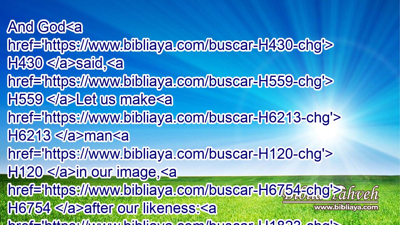And God H430 said, H559 Let us make H6213 man H120 in our image, H6754 after our likeness: H1823 and let them have dominion H7287 over the fish H1710 of the sea, H3220 and over the fowl H5775 of the air, H8064 and over the cattle, H929 and over all H3605 the earth, H776 and over every H3605 creeping thing H7431 that creepeth H7430 upon H5921 the earth.H776