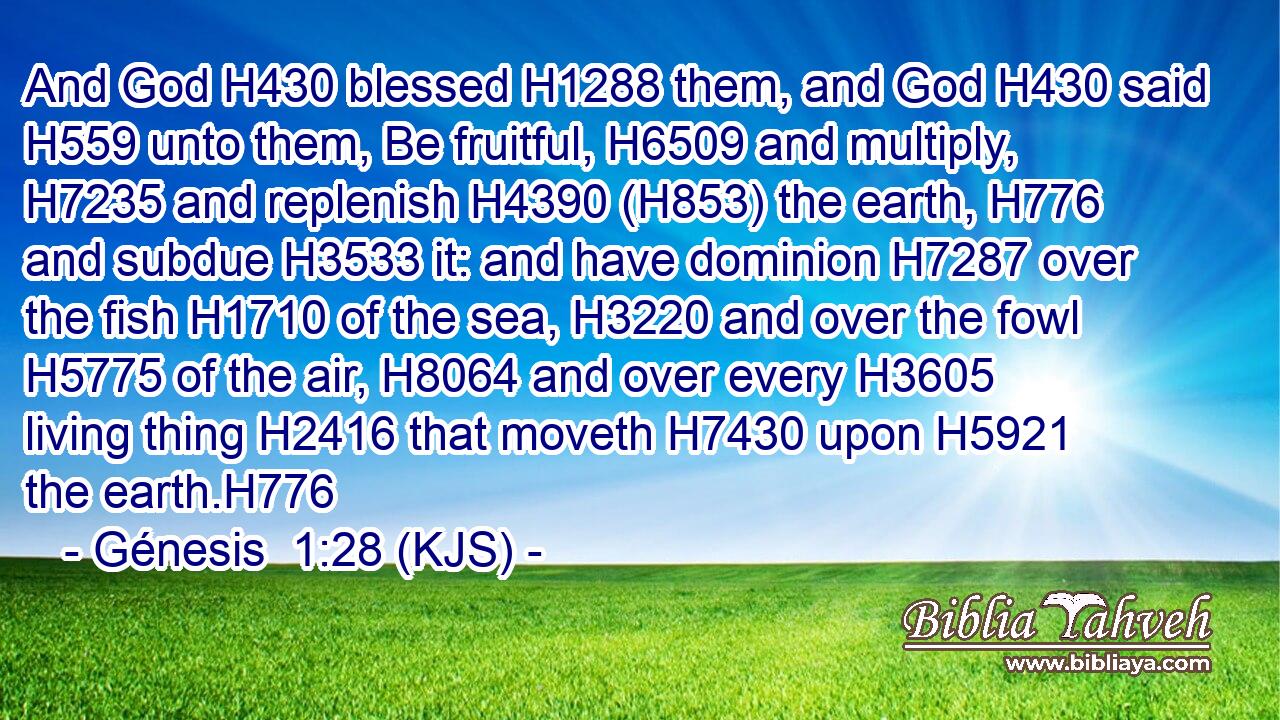 And God H430 blessed H1288 them, and God H430 said H559 unto them, Be fruitful, H6509 and multiply, H7235 and replenish H4390 (H853) the earth, H776 and subdue H3533 it: and have dominion H7287 over the fish H1710 of the sea, H3220 and over the fowl H5775 of the air, H8064 and over every H3605 living thing H2416 that moveth H7430 upon H5921 the earth.H776