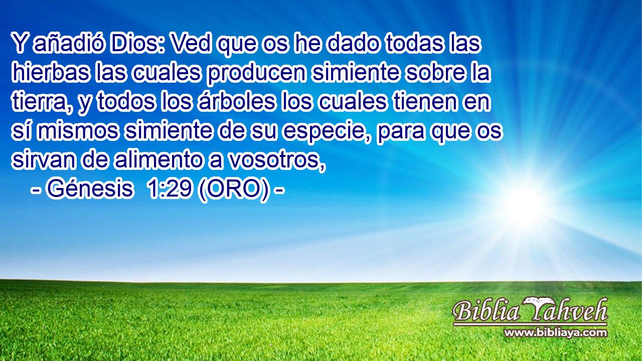  Y añadió Dios: Ved que os he dado todas las hierbas las cuales producen simiente sobre la tierra, y todos los árboles los cuales tienen en sí mismos simiente de su especie, para que os sirvan de alimento a vosotros, 