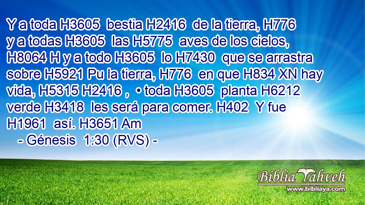 Y a toda H3605  bestia H2416  de la tierra, H776  y a todas H3605  las H5775  aves de los cielos, H8064 H y a todo H3605  lo H7430  que se arrastra sobre H5921 Pu la tierra, H776  en que H834 XN hay vida, H5315 H2416 ,  • toda H3605  planta H6212  verde H3418  les será para comer. H402  Y fue H1961  así. H3651 Am 