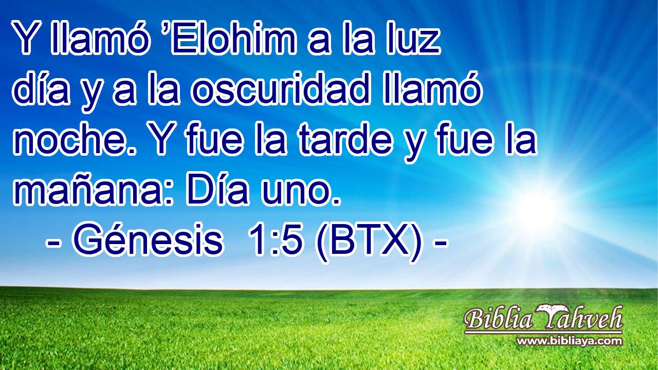 Y llamó ’Elohim a la luz día y a la oscuridad llamó noche. Y fue la tarde y fue la mañana: Día uno.