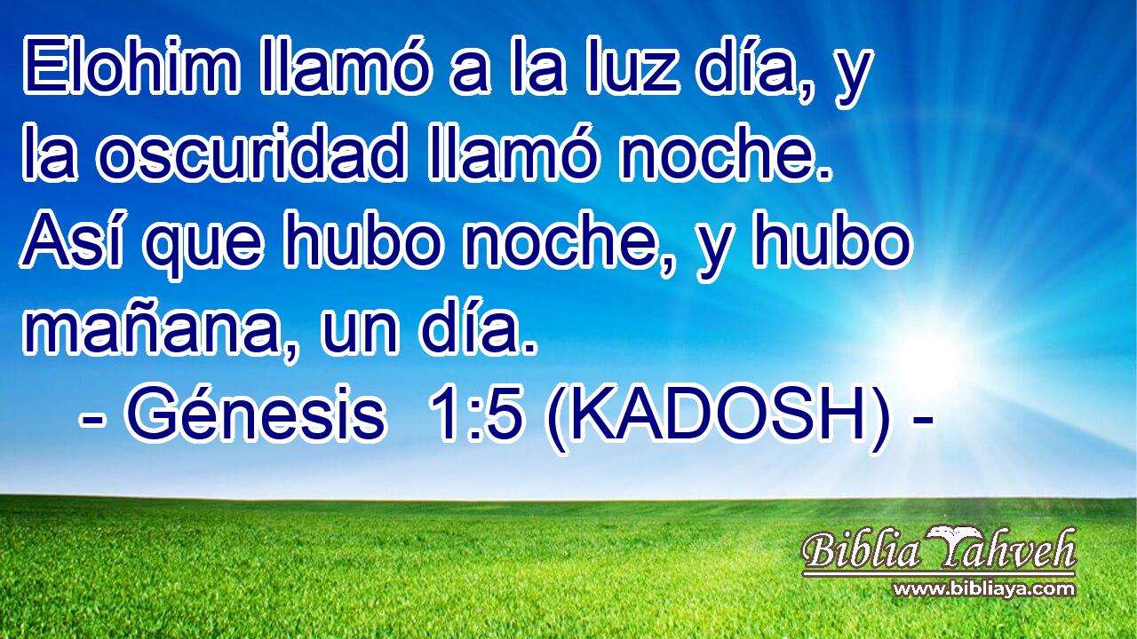  Elohim llamó a la luz día, y la oscuridad llamó noche. Así que hubo noche, y hubo mañana, un día. 