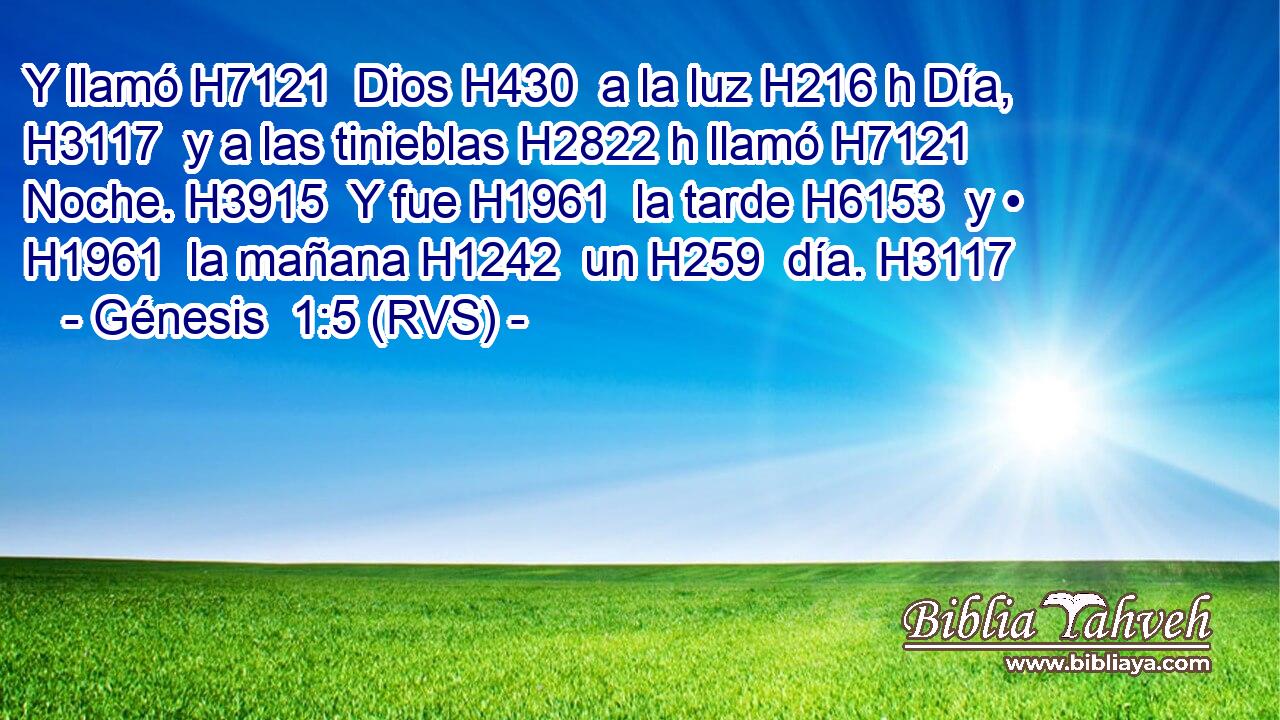 Y llamó H7121  Dios H430  a la luz H216 h Día, H3117  y a las tinieblas H2822 h llamó H7121  Noche. H3915  Y fue H1961  la tarde H6153  y • H1961  la mañana H1242  un H259  día. H3117  