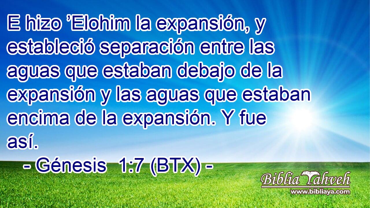 E hizo ’Elohim la expansión, y estableció separación entre las aguas que estaban debajo de la expansión y las aguas que estaban encima de la expansión. Y fue así.