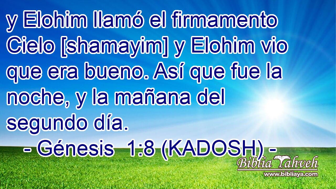  y Elohim llamó el firmamento Cielo [shamayim] y Elohim vio que era bueno. Así que fue la noche, y la mañana del segundo día. 