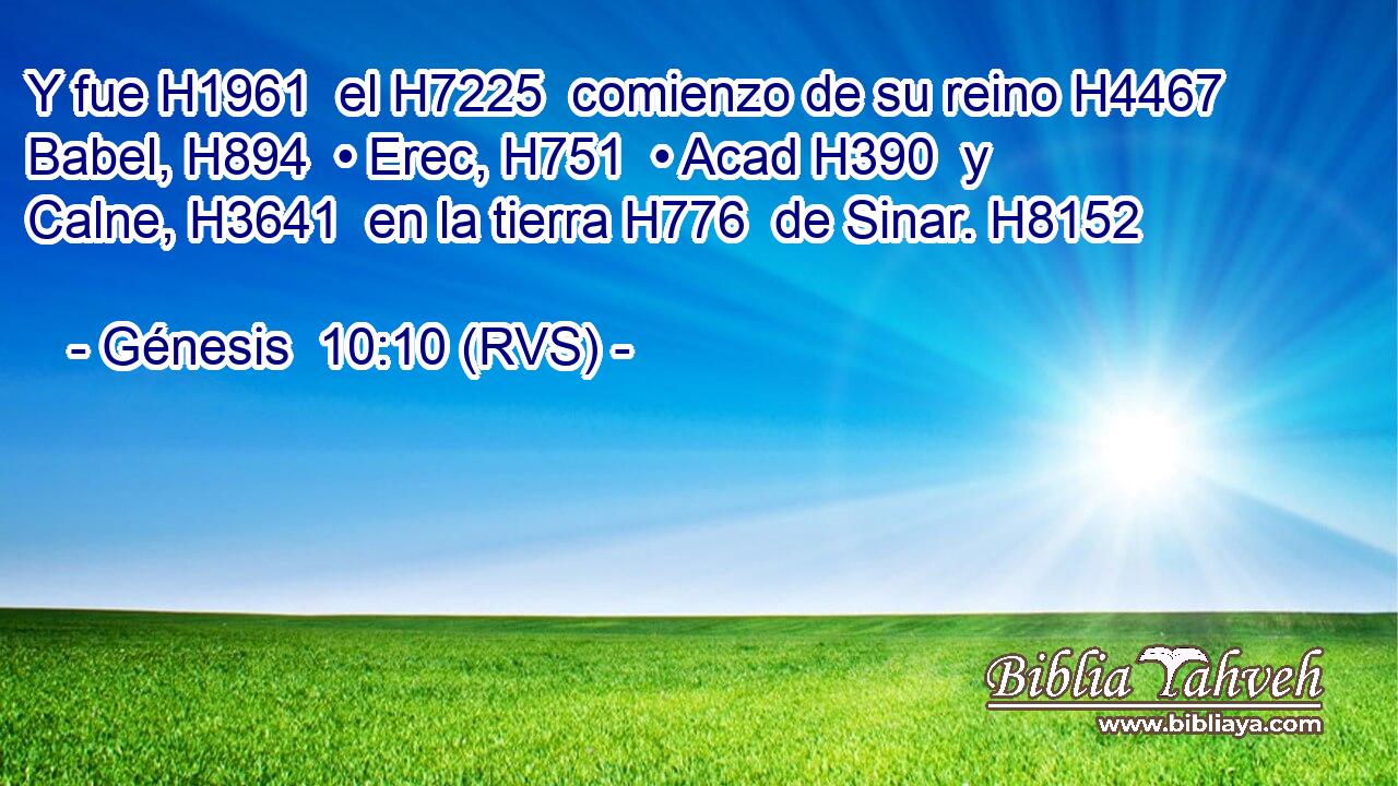 Y fue H1961  el H7225  comienzo de su reino H4467  Babel, H894  • Erec, H751  • Acad H390  y Calne, H3641  en la tierra H776  de Sinar. H8152  