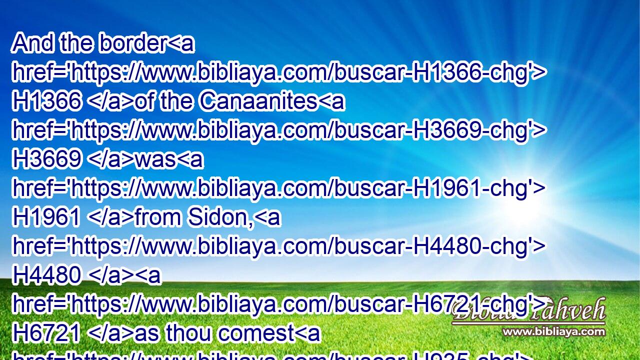 And the border H1366 of the Canaanites H3669 was H1961 from Sidon, H4480  H6721 as thou comest H935 to Gerar, H1642 unto H5704 Gaza; H5804 as thou goest, H935 unto Sodom, H5467 and Gomorrah, H6017 and Admah, H126 and Zeboim, H6636 even unto H5704 Lasha.H3962