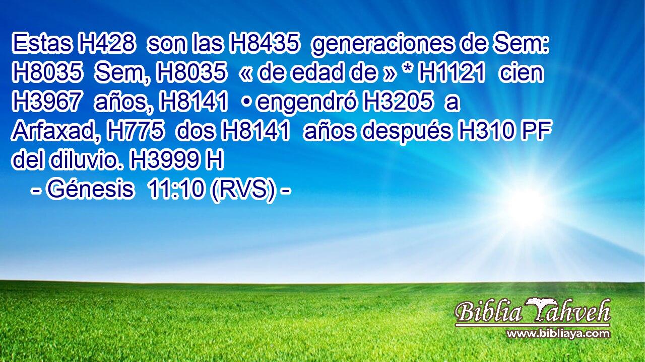 Estas H428  son las H8435  generaciones de Sem: H8035  Sem, H8035  « de edad de » * H1121  cien H3967  años, H8141  • engendró H3205  a Arfaxad, H775  dos H8141  años después H310 PF del diluvio. H3999 H 