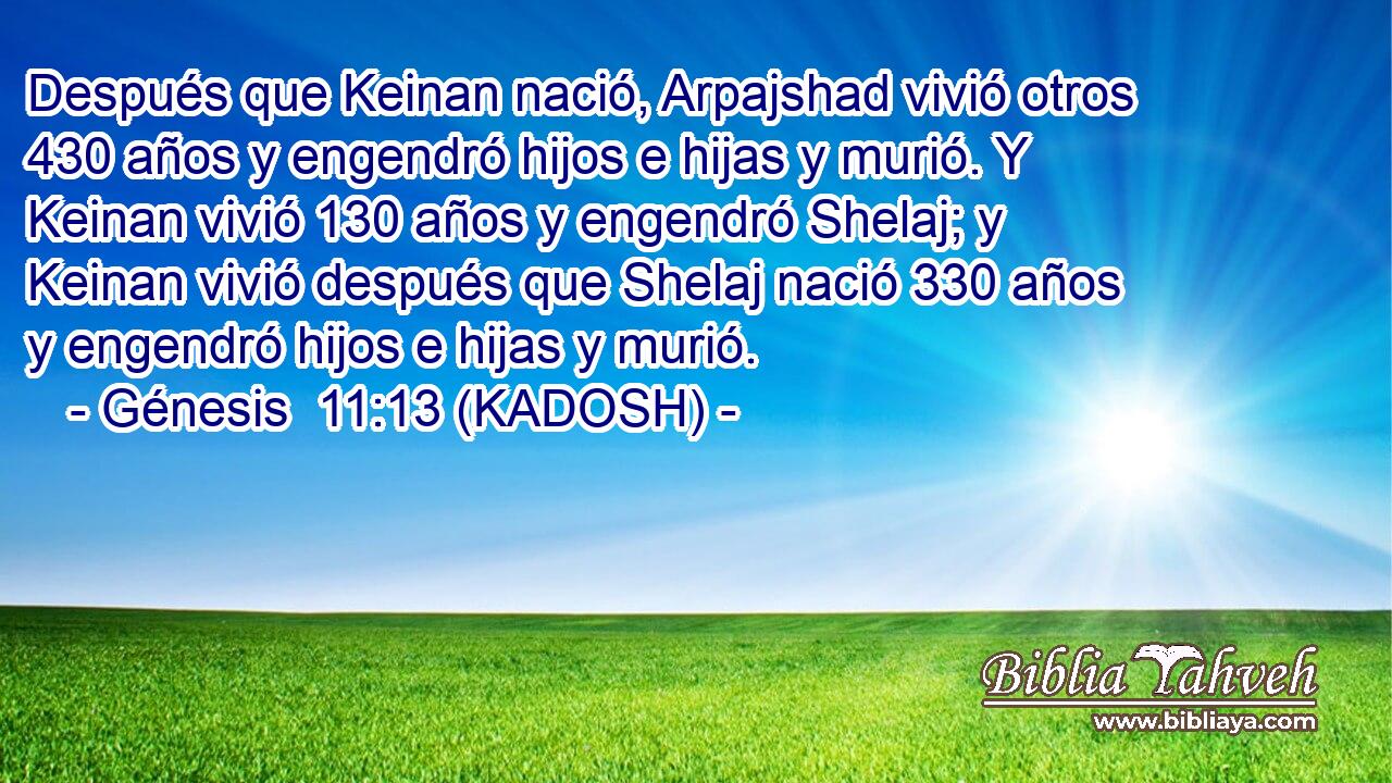  Después que Keinan nació, Arpajshad vivió otros 430 años y engendró hijos e hijas y murió. Y Keinan vivió 130 años y engendró Shelaj; y Keinan vivió después que Shelaj nació 330 años y engendró hijos e hijas y murió. 