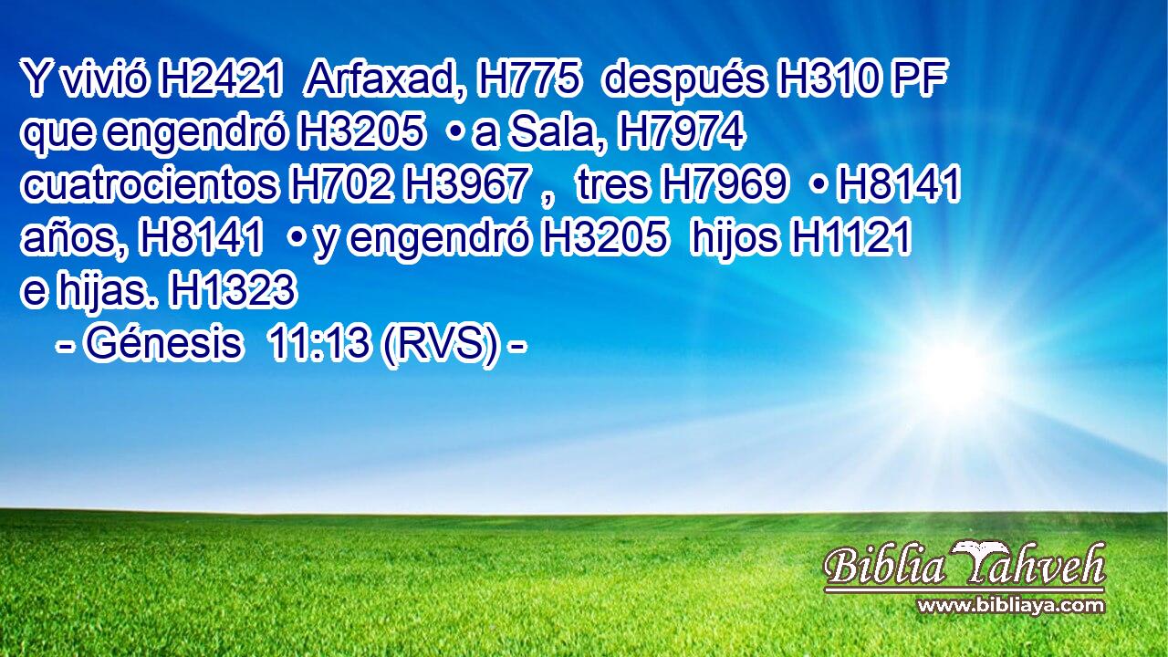 Y vivió H2421  Arfaxad, H775  después H310 PF que engendró H3205  • a Sala, H7974  cuatrocientos H702 H3967 ,  tres H7969  • H8141  años, H8141  • y engendró H3205  hijos H1121  e hijas. H1323  