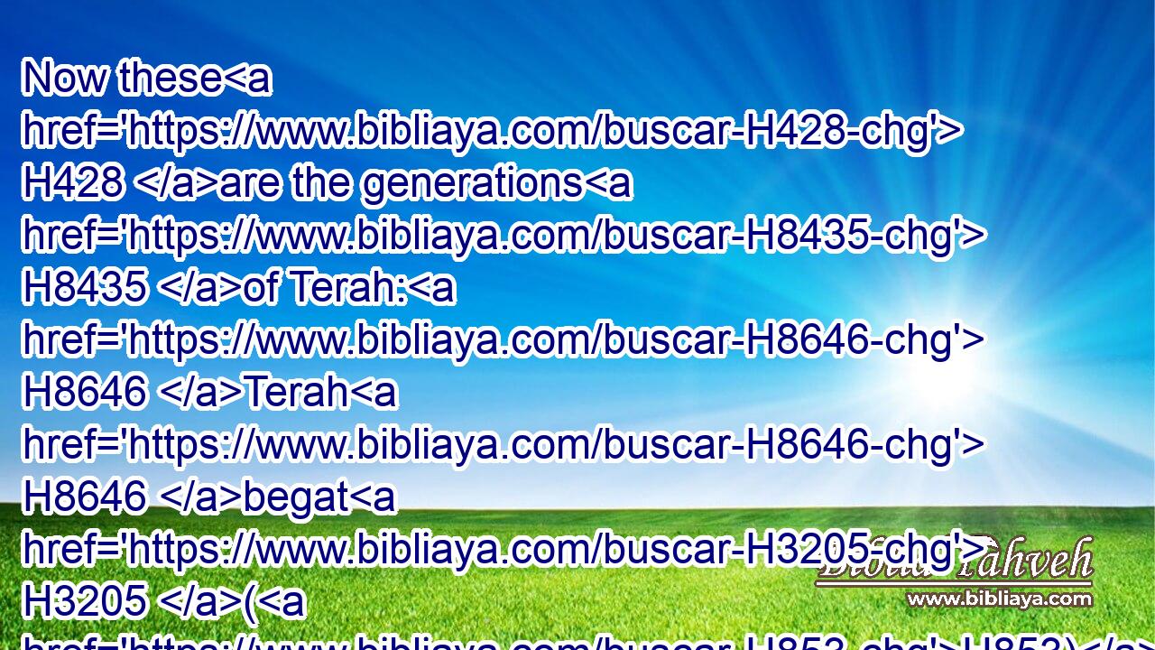 Now these H428 are the generations H8435 of Terah: H8646 Terah H8646 begat H3205 (H853) Abram, H87 (H853) Nahor, H5152 and Haran; H2039 and Haran H2039 begat H3205 (H853) Lot.H3876