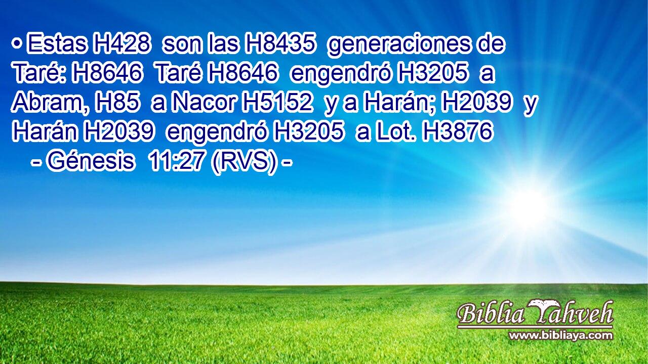 • Estas H428  son las H8435  generaciones de Taré: H8646  Taré H8646  engendró H3205  a Abram, H85  a Nacor H5152  y a Harán; H2039  y Harán H2039  engendró H3205  a Lot. H3876  