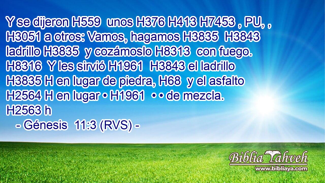Y se dijeron H559  unos H376 H413 H7453 , PU, ,  H3051 a otros: Vamos, hagamos H3835  H3843 ladrillo H3835  y cozámoslo H8313  con fuego. H8316  Y les sirvió H1961  H3843 el ladrillo H3835 H en lugar de piedra, H68  y el asfalto H2564 H en lugar • H1961  • • de mezcla. H2563 h 