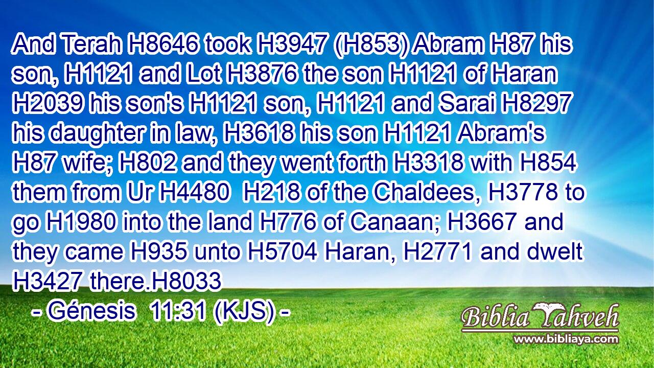 And Terah H8646 took H3947 (H853) Abram H87 his son, H1121 and Lot H3876 the son H1121 of Haran H2039 his son's H1121 son, H1121 and Sarai H8297 his daughter in law, H3618 his son H1121 Abram's H87 wife; H802 and they went forth H3318 with H854 them from Ur H4480  H218 of the Chaldees, H3778 to go H1980 into the land H776 of Canaan; H3667 and they came H935 unto H5704 Haran, H2771 and dwelt H3427 there.H8033