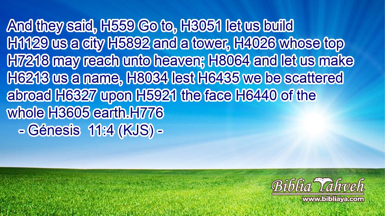 And they said, H559 Go to, H3051 let us build H1129 us a city H5892 and a tower, H4026 whose top H7218 may reach unto heaven; H8064 and let us make H6213 us a name, H8034 lest H6435 we be scattered abroad H6327 upon H5921 the face H6440 of the whole H3605 earth.H776