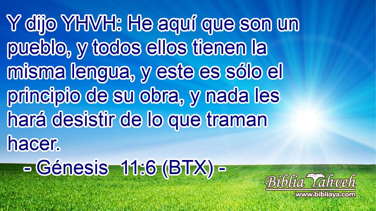 Y dijo YHVH: He aquí que son un pueblo, y todos ellos tienen la misma lengua, y este es sólo el principio de su obra, y nada les hará desistir de lo que traman hacer.