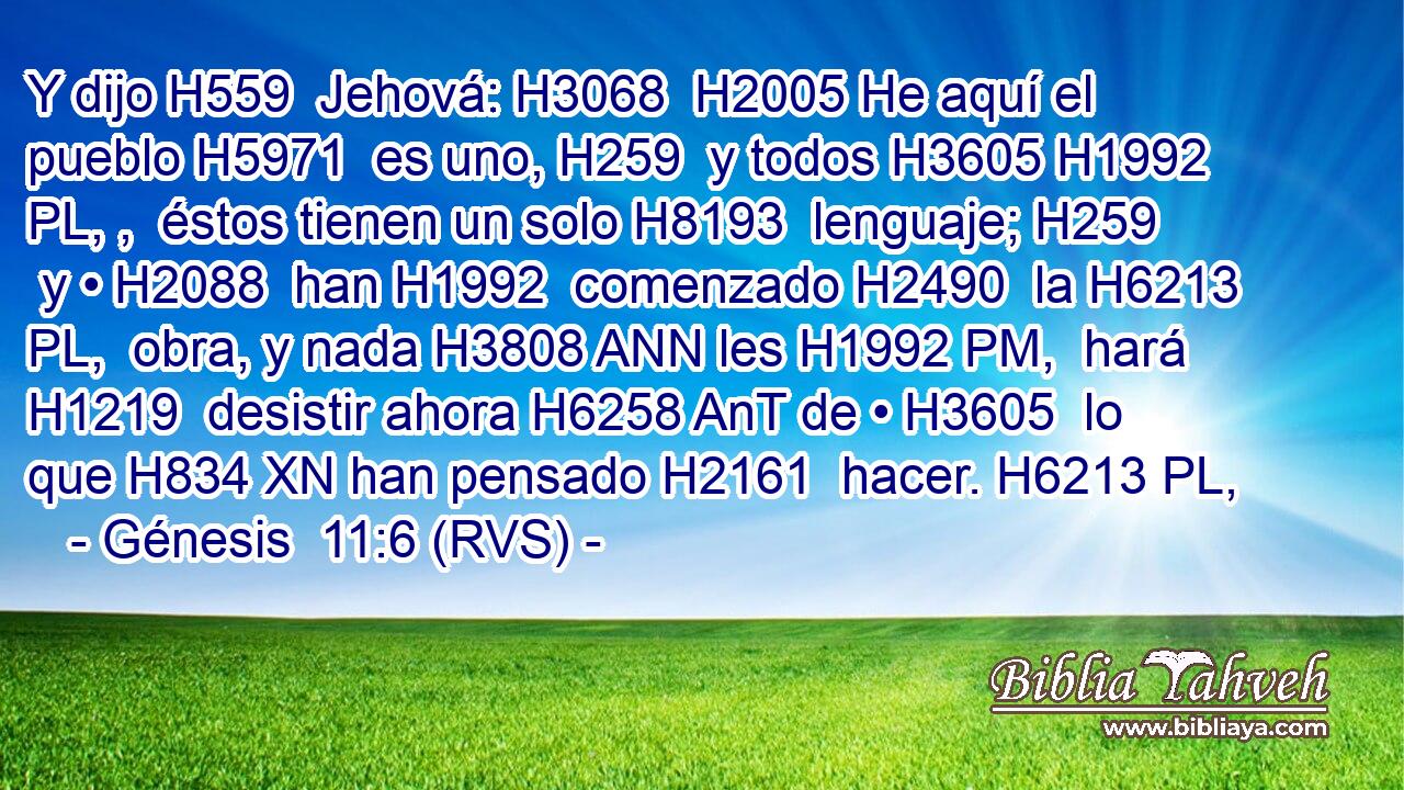 Y dijo H559  Jehová: H3068  H2005 He aquí el pueblo H5971  es uno, H259  y todos H3605 H1992 PL, ,  éstos tienen un solo H8193  lenguaje; H259  y • H2088  han H1992  comenzado H2490  la H6213 PL,  obra, y nada H3808 ANN les H1992 PM,  hará H1219  desistir ahora H6258 AnT de • H3605  lo que H834 XN han pensado H2161  hacer. H6213 PL,  