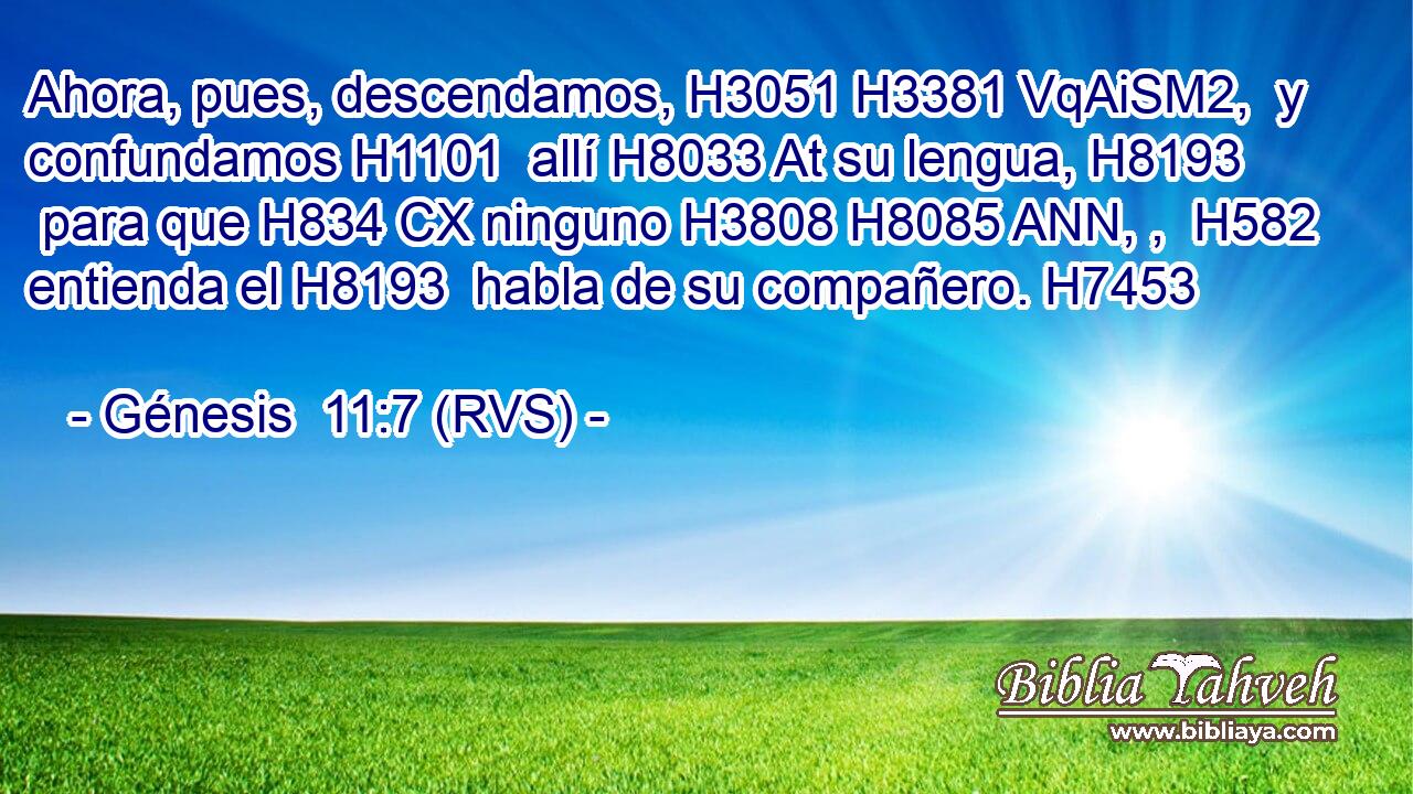 Ahora, pues, descendamos, H3051 H3381 VqAiSM2,  y confundamos H1101  allí H8033 At su lengua, H8193  para que H834 CX ninguno H3808 H8085 ANN, ,  H582 entienda el H8193  habla de su compañero. H7453  