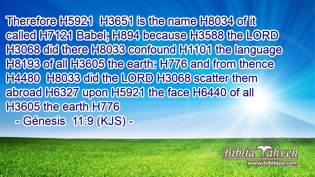 Therefore H5921  H3651 is the name H8034 of it called H7121 Babel; H894 because H3588 the LORD H3068 did there H8033 confound H1101 the language H8193 of all H3605 the earth: H776 and from thence H4480  H8033 did the LORD H3068 scatter them abroad H6327 upon H5921 the face H6440 of all H3605 the earth.H776
