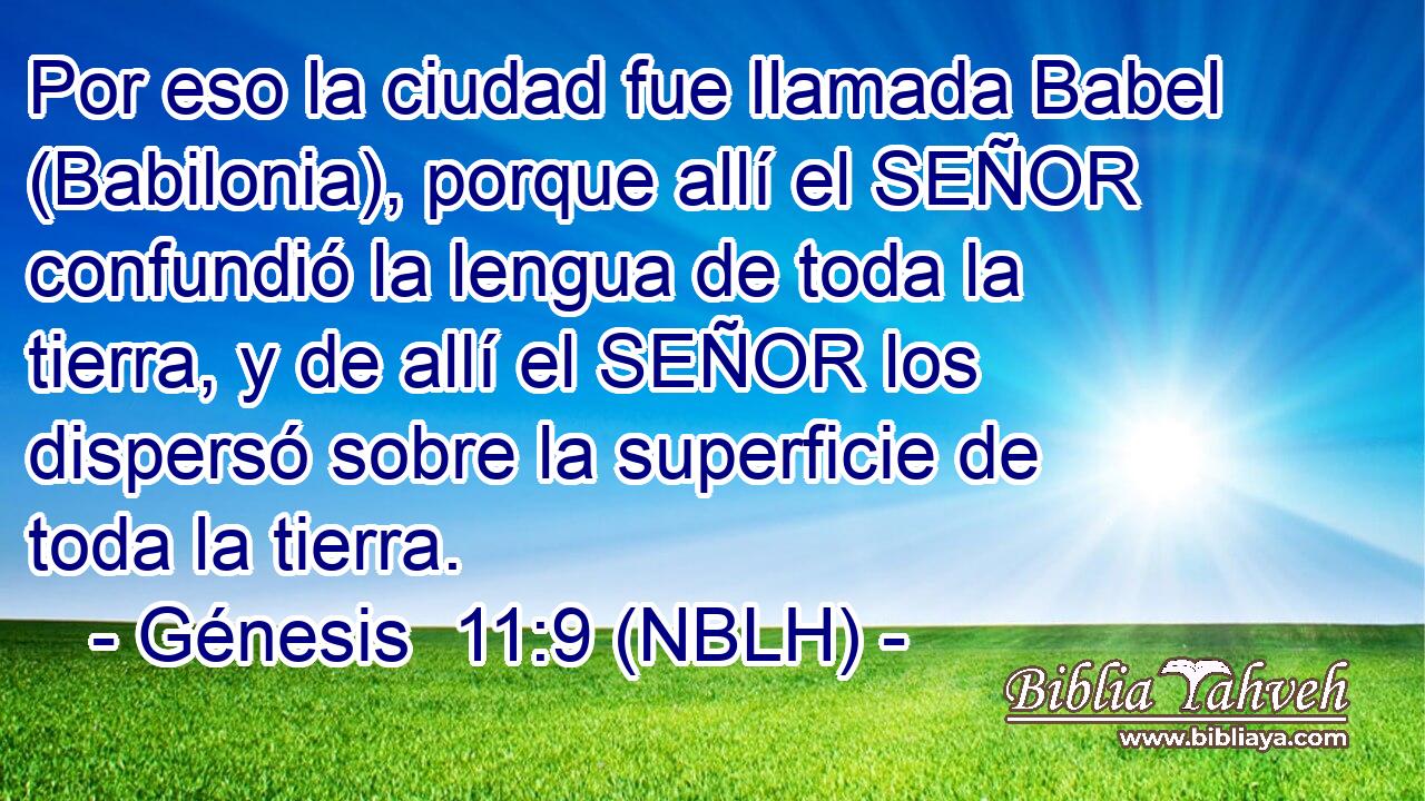  Por eso la ciudad fue llamada Babel (Babilonia), porque allí el SEÑOR confundió la lengua de toda la tierra, y de allí el SEÑOR los dispersó sobre la superficie de toda la tierra. 