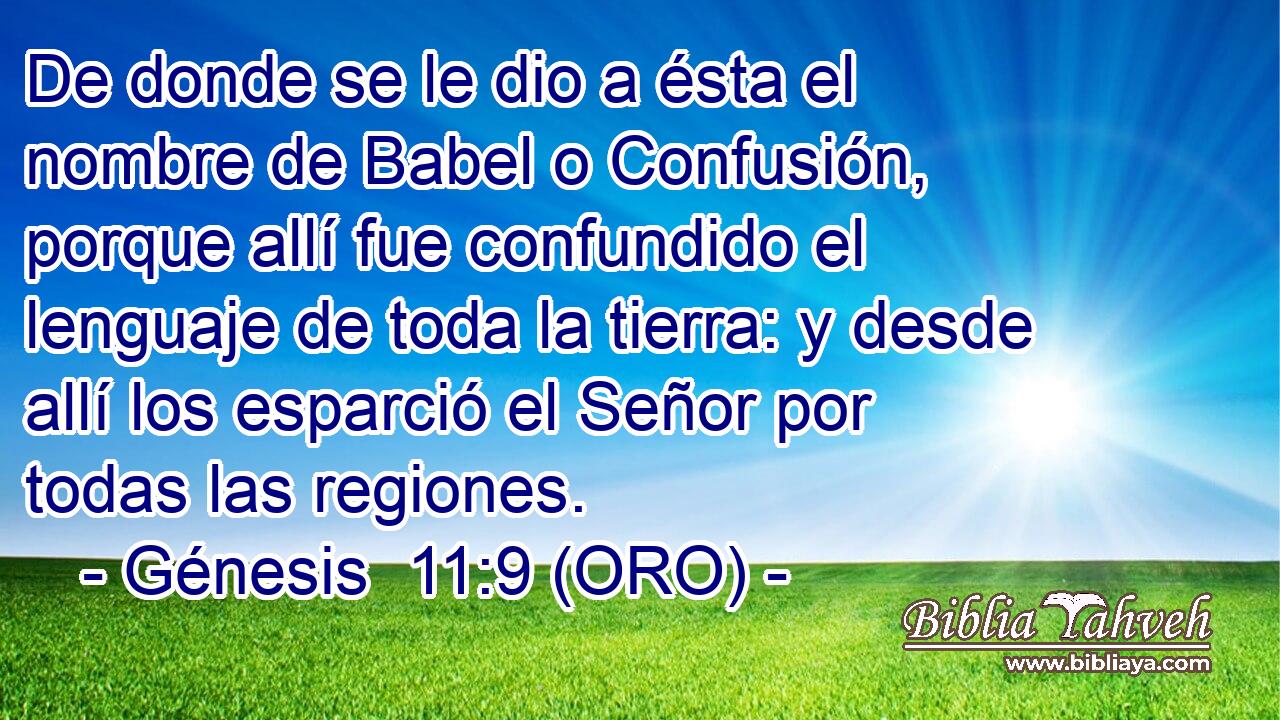  De donde se le dio a ésta el nombre de Babel o Confusión, porque allí fue confundido el lenguaje de toda la tierra: y desde allí los esparció el Señor por todas las regiones. 