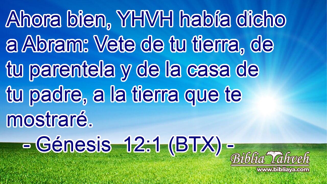 Ahora bien, YHVH había dicho a Abram: Vete de tu tierra, de tu parentela y de la casa de tu padre, a la tierra que te mostraré.