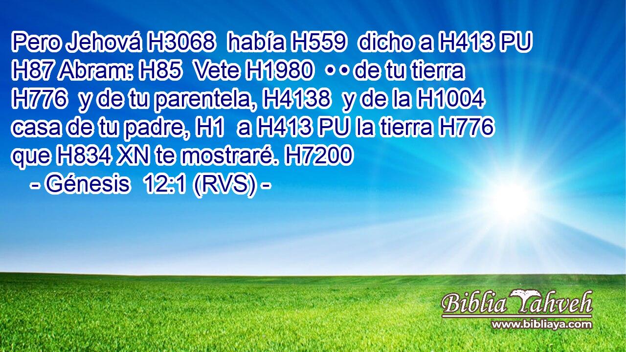 Pero Jehová H3068  había H559  dicho a H413 PU H87 Abram: H85  Vete H1980  • • de tu tierra H776  y de tu parentela, H4138  y de la H1004  casa de tu padre, H1  a H413 PU la tierra H776  que H834 XN te mostraré. H7200  
